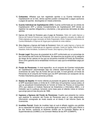 68 
 
 
 
     
15. Cotizantes: Afiliados que han registrado aportes a su Cuenta Individual de
Capitalización en el mes, dichos aportes pueden corresponder a pagos oportunos
o pagos de aportes devengados en meses anteriores.
16. Cuenta Individual de Capitalización (CIC): Cuenta conformada por la Libreta de
Capitalización AFP y Libreta Complementaria de Capitalización AFP donde se
registran los aportes obligatorios y voluntarios, y las ganancias derivadas de tales
aportes
17. Egresos del Fondo de Pensiones para el pago de Pensiones: Rubro del cuadro Ingresos y
Egresos del Fondo de Pensiones que comprende entre otros los siguientes conceptos: las salidas del
Fondo originadas por pagos mensuales de Retiro Programado o Renta Temporal y transferencias de
Cuentas Individuales a Empresas de Seguro para la provisión de rentas vitalicias.
18. Otros (Ingresos y Egresos del Fondo de Pensiones): Rubro del cuadro Ingresos y Egresos del
Fondo de Pensiones conformado por los siguientes conceptos: Gastos de Sepelio, Retiro de Ahorro
Voluntario, Retiro Hereditario, Excedente de Pensión, Otros ingresos y Otros Egresos.
 
19. Encaje Legal: Recursos de propiedad de la AFP conformado por un porcentaje de
las inversiones del Fondo de Pensiones. Se determina de acuerdo con la categoría
de riesgo de los valores en los que se encuentra invertido el Fondo de Pensiones.
Sirve como garantía de la rentabilidad mínima en caso que la rentabilidad caiga por
debajo.
20. Fondo de Pensiones: A nivel específico, es el conjunto de Cuentas Individuales
de Capitalización administradas bajo los criterios determinados por el Plan de
Inversiones de cada Tipo de Fondo del que se trate. A nivel general, el Fondo de
Pensiones es el conjunto de Fondos que una AFP administra con excepción de los
Fondos Voluntarios para personas jurídicas.
21. Gastos de Sepelio: El monto referido al promedio de gastos de sepelio que cubre
el SPP ascenderá hasta un límite de S/. 2,500 (dos mil quinientos nuevos soles), el
que se actualizará trimestralmente en función al Índice de Precios al Consumidor
(IPC) que elabora el Instituto Nacional de Estadística e Informática (INEI), o el
indicador que lo sustituya, tomando como base para el referido índice el número
que arroje para el mes de junio de 1998.
22. Ingresos y Egresos del Fondo de Pensiones: Cuadro que presenta los rubros
que explican la variación del Fondo de Pensiones para un mes determinado,
información consignada de modo exacto en el Anexo II del Informe Diario de
Inversiones.
23. Invalidez Parcial: Grado de invalidez bajo el cual el afiliado registra una pérdida
de su capacidad de trabajo en un porcentaje igual o superior al 50% pero inferior a
los dos tercios, conforme al dictamen emitido por la Comisión Médica de la
Superintendencia (COMEC) o la Comisión Médica de las AFP (COMAFP).
 