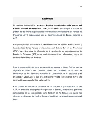 VIII 
 
     
 
 
RESUMEN 
La presente investigación “Aportes y Fondos previsionales en la gestión del
Sistema Privado de Pensiones – SPP, en el Perú”, está dirigida a evaluar la
gestión de las empresas particulares denominadas Administradoras de Fondos de
Pensiones (AFP), supervisadas por la Superintendencia de Banca, Seguros y
AFP.
El objetivo principal es examinar la administración de los Aportes de los Afiliados y
la rentabilidad de los Fondos previsionales en el Sistema Privado de Pensiones
(SPP), para determinar la eficiencia de la gestión de las Administradoras de
Fondos de Pensiones (AFP) en su rendimiento económico y financiero; y apreciar
si resulta favorable a los Afiliados.
Para la comprensión del tema se ha tenido en cuenta el Marco Teórico que ha
originado la creación del Sistema Privado de Pensiones (SPP), como la
Declaración de los Derechos Humanos, la Constitución de la República; y el
Decreto Ley 25897, por el cual creó el Sistema Privado de Pensiones (SPP); y la
información correspondiente a su trayectoria.
Para obtener la información pertinente se ha utilizado la proporcionada por las
AFP, las entidades encargadas de supervisar el sistema, entrevistas a personas
conocedoras de la especialidad; como también se ha tomado en cuenta las
diversas opiniones en los medios de comunicación de personas interesadas en el
tema.
 
