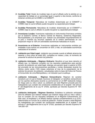 69 
 
 
 
     
24. Invalidez Total: Grado de invalidez bajo el cual el afiliado sufre la pérdida en su
capacidad de trabajo en un porcentaje igual o superior a dos tercios, conforme al
dictamen emitido por la COMEC o la COMAFP.
25. Invalidez Temporal: Naturaleza de invalidez dictaminada por el COMAFP o
COMEC bajo la cual el afiliado puede recuperar su capacidad para trabajar.
26. Invalidez Permanente: Naturaleza de invalidez dictaminada por el COMAFP o
COMEC bajo la cual un afiliado no puede recuperar su capacidad para trabajar.
27. Inversiones Locales: Inversiones realizadas en instrumentos financieros emitidos
por el Gobierno Central, el Banco Central de Reserva, Gobiernos Regionales,
Municipalidades y en empresas que realizan sus actividades mayoritariamente en
el país o inviertan los recursos captados de la cartera administrada en una
proporción mayor al 50% en actividades económicas realizadas en el país.
28. Inversiones en el Exterior: Inversiones realizadas en instrumentos emitidos por
entidades cuyos activos se concentran en 50% o más, en actividades económicas
realizadas en el exterior.
29. Jubilación por Edad Legal: Jubilación que procede cuando el afiliado alcanza los
sesenta y cinco años de edad (65), cumplidos en meses y días, al momento de
presentar la solicitud de pensión de jubilación.
30. Jubilación Anticipada – Régimen Ordinario: Beneficio al que tiene derecho el
afiliado que, no habiendo cumplido con los requisitos establecidos para percibir
pensión de jubilación por edad legal, obtenga una pensión igual o superior al 50%
del promedio de las remuneraciones percibidas y rentas declaradas durante los
últimos ciento veinte (120) meses anteriores al mes de la presentación de la
solicitud de pensión de jubilación, actualizadas sobre la base del Índice de Precios
al Consumidor de Lima Metropolitana, o el indicador que lo sustituya.
31. Jubilación Anticipada - Régimen Extraordinario: Régimen de carácter
transitorio por el cual el Estado reconoce al trabajador un beneficio extraordinario
por los aportes efectuados durante su permanencia en el SNP realizando trabajo
de riesgo para su vida o salud. La Jubilación por este Régimen procede para los
trabajadores que cumplen las condiciones establecidas en el acápite I del artículo
4° del Reglamento de la Ley N° 27252, aprobado por Decreto Supremo N° 164-
2001-EF.
32. Jubilación Anticipada - Régimen Genérico: Establece la jubilación anticipada
para los afiliados que realizan trabajos que implican riesgo para su vida o salud y
que no cumplen con los requisitos señalados en el Régimen Extraordinario. En
este caso, el empleador y el afiliado realizan aportes complementarios a su (CIC),
determinados en función de su edad de jubilación. Podrán acceder a este Régimen
los trabajadores que cumplen las condiciones establecidas en el acápite II del
artículo 4° del Reglamento de la Ley N° 27252, aprobado por Decreto Supremo N°
164-2001-EF.
 