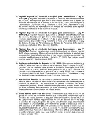 70 
 
 
 
     
33. Régimen Especial de Jubilación Anticipada para Desempleados - Ley N°
27617 (REJ): Régimen transitorio que permite la jubilación a los afiliados mayores
de 55 años, desempleados por doce o más meses, siempre que cumplan los
requisitos establecidos en el artículo 9° de la Ley N° 27617, que incorpora la
Decimotercera Disposición Final y Transitoria al Texto Único Ordenado de la Ley
del Sistema Privado de Administración de Fondos de Pensiones. Este régimen
tendrá vigencia hasta el 1° de diciembre de 2005.
34. Régimen Especial de Jubilación Anticipada para Desempleados - Ley N°
28991 (REJ): Régimen transitorio que permite la jubilación a los afiliados mayores
de 55 años, desempleados por doce o más meses, siempre que cumplan los
requisitos establecidos en el artículo 17° de la Ley N° 28991, que incorpora la
Decimotercera Disposición Final y Transitoria al Texto Único Ordenado de la Ley
del Sistema Privado de Administración de Fondos de Pensiones. Este régimen
tendrá vigencia hasta el 31 de diciembre de 2008.
35. Régimen Especial de Jubilación Anticipada para Desempleados - Ley N°
29426 (REJ): Régimen transitorio que permite la jubilación a los afiliados varones
de 55 años y mujeres de 50 años, al momento de presentación de la solicitud, que
se encuentren desempleados por doce o más meses, siempre que cumplan los
requisitos establecidos en el artículo 1° de la Ley N° 29426. Este régimen tendrá
vigencia hasta el 31 de diciembre de 2012.
36. Jubilación Adelantada del Decreto Ley N° 19990: Régimen que establece la
jubilación adelantada para los afiliados que al momento de su incorporación al SPP
cumplían con los requisitos para acceder a Jubilación Adelantada en el SNP.
Dichos afiliados pueden jubilarse adelantadamente en el SPP, siempre que
cumplan con lo establecido en el artículo 9° de la Ley N° 27617, que incorpora la
Decimoquinta Disposición Final y Transitoria al Texto Único Ordenado de la Ley
del Sistema Privado de Administración de Fondos de Pensiones.
37. Modalidad de Pensión: Se denomina modalidad de pensión a cada una de las
distintas formas de pago de pensión que la normativa del SPP contempla para la
provisión de beneficios. Las modalidades de pensión existentes son: Retiro
Programado (en soles), Renta Vitalicia Familiar (en soles o dólares), Renta Mixta
(en soles y dólares), Renta Bimoneda (en soles y dólares) y Renta Temporal (en
soles) con Renta Vitalicia Diferida (en soles o dólares)
38. Monto Máximo por Gastos de Sepelio: Monto máximo que cubre el SPP por los
gastos del sepelio de un afiliado, siempre que se encuentre comprendido bajo la
cobertura del seguro, conforme lo dispuesto en los artículos 64º y 65º del Título VII
del Compendio de Normas Reglamentarias del SPP. En caso un afiliado no tenga
la cobertura del seguro, los gastos de sepelio se cubren con cargo a los recursos
existentes en la CIC del afiliado. El monto límite de gastos de sepelio que cubre el
SPP asciende a S/. 2,500 (dos mil quinientos nuevos soles), el mismo que se
actualiza trimestralmente en función al Índice de Precios al Consumidor (IPC) que
elabora el Instituto Nacional de Estadística e Informática (INEI), o el indicador que
lo sustituya, tomando como base -para el referido índice- el número que arroje para
el mes de junio de 1998.
 