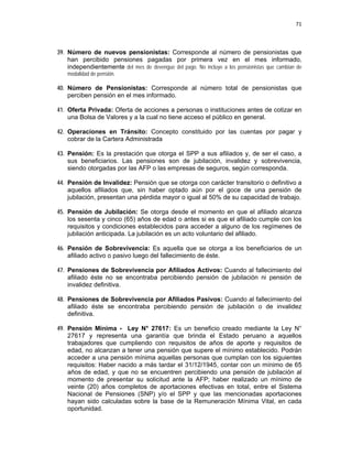 71 
 
 
 
     
39. Número de nuevos pensionistas: Corresponde al número de pensionistas que
han percibido pensiones pagadas por primera vez en el mes informado,
independientemente del mes de devengue del pago. No incluye a los pensionistas que cambian de
modalidad de pensión.
40. Número de Pensionistas: Corresponde al número total de pensionistas que
perciben pensión en el mes informado.
41. Oferta Privada: Oferta de acciones a personas o instituciones antes de cotizar en
una Bolsa de Valores y a la cual no tiene acceso el público en general.
42. Operaciones en Tránsito: Concepto constituido por las cuentas por pagar y
cobrar de la Cartera Administrada
43. Pensión: Es la prestación que otorga el SPP a sus afiliados y, de ser el caso, a
sus beneficiarios. Las pensiones son de jubilación, invalidez y sobrevivencia,
siendo otorgadas por las AFP o las empresas de seguros, según corresponda.
44. Pensión de Invalidez: Pensión que se otorga con carácter transitorio o definitivo a
aquellos afiliados que, sin haber optado aún por el goce de una pensión de
jubilación, presentan una pérdida mayor o igual al 50% de su capacidad de trabajo.
45. Pensión de Jubilación: Se otorga desde el momento en que el afiliado alcanza
los sesenta y cinco (65) años de edad o antes si es que el afiliado cumple con los
requisitos y condiciones establecidos para acceder a alguno de los regímenes de
jubilación anticipada. La jubilación es un acto voluntario del afiliado.
46. Pensión de Sobrevivencia: Es aquella que se otorga a los beneficiarios de un
afiliado activo o pasivo luego del fallecimiento de éste.
47. Pensiones de Sobrevivencia por Afiliados Activos: Cuando al fallecimiento del
afiliado éste no se encontraba percibiendo pensión de jubilación ni pensión de
invalidez definitiva.
48. Pensiones de Sobrevivencia por Afiliados Pasivos: Cuando al fallecimiento del
afiliado éste se encontraba percibiendo pensión de jubilación o de invalidez
definitiva.
49. Pensión Mínima - Ley N° 27617: Es un beneficio creado mediante la Ley N°
27617 y representa una garantía que brinda el Estado peruano a aquellos
trabajadores que cumpliendo con requisitos de años de aporte y requisitos de
edad, no alcanzan a tener una pensión que supere el mínimo establecido. Podrán
acceder a una pensión mínima aquellas personas que cumplan con los siguientes
requisitos: Haber nacido a más tardar el 31/12/1945, contar con un mínimo de 65
años de edad, y que no se encuentren percibiendo una pensión de jubilación al
momento de presentar su solicitud ante la AFP; haber realizado un mínimo de
veinte (20) años completos de aportaciones efectivas en total, entre el Sistema
Nacional de Pensiones (SNP) y/o el SPP y que las mencionadas aportaciones
hayan sido calculadas sobre la base de la Remuneración Mínima Vital, en cada
oportunidad.
 