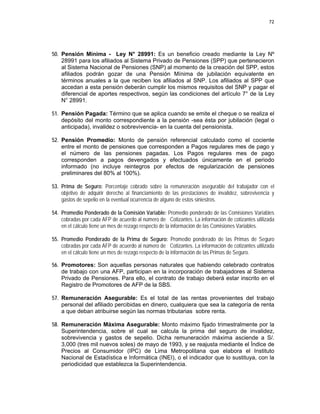 72 
 
 
 
     
50. Pensión Mínima - Ley N° 28991: Es un beneficio creado mediante la Ley Nº
28991 para los afiliados al Sistema Privado de Pensiones (SPP) que pertenecieron
al Sistema Nacional de Pensiones (SNP) al momento de la creación del SPP, estos
afiliados podrán gozar de una Pensión Mínima de jubilación equivalente en
términos anuales a la que reciben los afiliados al SNP. Los afiliados al SPP que
accedan a esta pensión deberán cumplir los mismos requisitos del SNP y pagar el
diferencial de aportes respectivos, según las condiciones del artículo 7° de la Ley
N° 28991.
51. Pensión Pagada: Término que se aplica cuando se emite el cheque o se realiza el
depósito del monto correspondiente a la pensión -sea ésta por jubilación (legal o
anticipada), invalidez o sobrevivencia- en la cuenta del pensionista.
52. Pensión Promedio: Monto de pensión referencial calculado como el cociente
entre el monto de pensiones que corresponden a Pagos regulares mes de pago y
el número de las pensiones pagadas. Los Pagos regulares mes de pago
corresponden a pagos devengados y efectuados únicamente en el periodo
informado (no incluye reintegros por efectos de regularización de pensiones
preliminares del 80% al 100%).
53. Prima de Seguro: Porcentaje cobrado sobre la remuneración asegurable del trabajador con el
objetivo de adquirir derecho al financiamiento de las prestaciones de invalidez, sobrevivencia y
gastos de sepelio en la eventual ocurrencia de alguno de estos siniestros.
54. Promedio Ponderado de la Comisión Variable: Promedio ponderado de las Comisiones Variables
cobradas por cada AFP de acuerdo al número de Cotizantes. La información de cotizantes utilizada
en el cálculo tiene un mes de rezago respecto de la información de las Comisiones Variables.
55. Promedio Ponderado de la Prima de Seguro: Promedio ponderado de las Primas de Seguro
cobradas por cada AFP de acuerdo al número de Cotizantes. La información de cotizantes utilizada
en el cálculo tiene un mes de rezago respecto de la información de las Primas de Seguro.
56. Promotores: Son aquellas personas naturales que habiendo celebrado contratos
de trabajo con una AFP, participan en la incorporación de trabajadores al Sistema
Privado de Pensiones. Para ello, el contrato de trabajo deberá estar inscrito en el
Registro de Promotores de AFP de la SBS.
57. Remuneración Asegurable: Es el total de las rentas provenientes del trabajo
personal del afiliado percibidas en dinero, cualquiera que sea la categoría de renta
a que deban atribuirse según las normas tributarias sobre renta.
58. Remuneración Máxima Asegurable: Monto máximo fijado trimestralmente por la
Superintendencia, sobre el cual se calcula la prima del seguro de invalidez,
sobrevivencia y gastos de sepelio. Dicha remuneración máxima asciende a S/.
3,000 (tres mil nuevos soles) de mayo de 1993, y se reajusta mediante el Índice de
Precios al Consumidor (IPC) de Lima Metropolitana que elabora el Instituto
Nacional de Estadística e Informática (INEI), o el indicador que lo sustituya, con la
periodicidad que establezca la Superintendencia.
 
