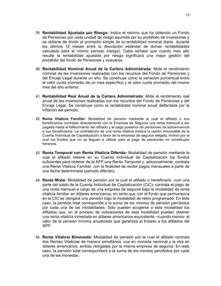 73 
 
 
 
     
59. Rentabilidad Ajustada por Riesgo: Indica el retorno que ha obtenido un Fondo
de Pensiones por cada unidad de riesgo asumida por su portafolio de inversiones y
se obtiene de dividir el promedio simple de la rentabilidad nominal diaria durante
los últimos 12 meses entre la desviación estándar de dichas rentabilidades
calculada para el mismo período (riesgo). Cabe señalar que cuanto más alto
resulte la rentabilidad ajustada por riesgo significará una mejor gestión del
portafolio del fondo de Pensiones y viceversa.
60. Rentabilidad Nominal Anual de la Cartera Administrada: Mide el rendimiento
nominal de las inversiones realizadas con los recursos del Fondo de Pensiones y
del Encaje Legal durante un año. Se construye como la variación porcentual entre
el valor cuota promedio de un mes específico y el valor cuota promedio del mismo
mes del año anterior.
61. Rentabilidad Real Anual de la Cartera Administrada: Mide el rendimiento real
anual de las inversiones realizadas con los recursos del Fondo de Pensiones y del
Encaje Legal. Se construye como la rentabilidad nominal anual deflactada por la
inflación del período.
62. Renta Vitalicia Familiar: Modalidad de pensión mediante la cual el afiliado o sus
beneficiarios contratan directamente con la Empresa de Seguros una renta mensual a ser
pagada hasta el fallecimiento del afiliado y el pago posterior de pensiones de sobrevivencia
a sus beneficiarios. La contratación de una renta vitalicia implica la cesión irrevocable de la
Cuenta Individual de Capitalización a favor de la empresa de seguros elegida, motivo por el
cual los fondos que no se lleguen a utilizar para el pago de pensiones no constituyen
herencia.
63. Renta Temporal con Renta Vitalicia Diferida: Modalidad de pensión mediante la
cual el afiliado retiene en su Cuenta Individual de Capitalización los fondos
suficientes para obtener de la AFP una Renta Temporal y, adicionalmente, contrata
una Renta Vitalicia Familiar, con la finalidad de recibir pagos mensuales a partir de
una fecha determinada (período diferido).
64. Renta Mixta: Modalidad de pensión por la cual el afiliado o beneficiario –con una
parte del saldo de la Cuenta Individual de Capitalización (CIC)- contrata el pago de
una renta mensual a cargo de una empresa de seguros bajo la modalidad de renta
vitalicia familiar en dólares americanos, en tanto que con el fondo que permanezca
en la CIC se otorgará una pensión bajo la modalidad de retiro programado. En este
caso, la pensión total corresponde a la suma de los montos de pensión percibidos
por cada una de las modalidades. Sólo pueden acogerse a esta modalidad los
afiliados que, en el proceso de cotizaciones de esta modalidad puedan obtener
una renta vitalicia inmediata en dólares americanos equivalente –cuando menos- al
valor de la pensión mínima anualizada que garantiza el Estado a los afiliados del
SPP.
65. Renta Vitalicia Bimoneda: Modalidad de pensión por la cual el afiliado contrata
dos Rentas Vitalicias de manera simultánea: una en moneda nacional y la otra en
dólares americanos, ambas otorgadas por la misma empresa de seguros. En este
caso, la pensión total corresponderá a la suma de los montos percibidos por cada
una de las monedas.
 