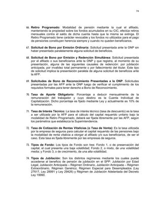 74 
 
 
 
     
66. Retiro Programado: Modalidad de pensión mediante la cual el afiliado,
manteniendo la propiedad sobre los fondos acumulados en su CIC, efectúa retiros
mensuales contra el saldo de dicha cuenta hasta que la misma se extinga. El
Retiro Programado tiene carácter revocable y los fondos no utilizados para el pago
de pensiones constituyen herencia siempre y cuando no queden beneficiarios.
67. Solicitud de Bono por Emisión Ordinaria: Solicitud presentada ante la ONP sin
haber presentado paralelamente alguna solicitud de beneficios.
68. Solicitud de Bono por Emisión y Redención Simultánea: Solicitud presentada
por el afiliado o sus beneficiarios ante la ONP y que registra, al momento de su
presentación, alguna de las siguientes causales de redención: por jubilación
anticipada, por invalidez total permanente o por fallecimiento del titular. Este tipo
de solicitud implica la presentación paralela de alguna solicitud de beneficios ante
la AFP.
69. Solicitudes de Bono de Reconocimiento Presentadas a la ONP: Solicitudes
presentadas por las AFP ante la ONP luego de verificar el cumplimiento de los
requisitos formales para tener derecho a Bono de Reconocimiento.
70. Tasa de Aporte Obligatorio: Porcentaje a deducir mensualmente de la
remuneración del trabajador y cuyo destino es la Cuenta Individual de
Capitalización. Dicho porcentaje es fijado mediante Ley y actualmente es 10% de
la remuneración.
71. Tasa de Interés Técnico: La tasa de interés técnico (tasa de descuento) es la tasa
a ser utilizada por la AFP para el cálculo del capital requerido unitario bajo la
modalidad de Retiro Programado, deberá ser fijada libremente por las AFP, según
los parámetros que establezca la Superintendencia.
72. Tasa de Cotización de Rentas Vitalicias (o Tasa de Venta): Es la tasa utilizada
por la empresa de seguros para calcular el capital requerido de las pensiones bajo
la modalidad de renta vitalicia a otorgar al afiliado y/o sus beneficiarios, de ser el
caso. Esta tasa es fijada libremente por las empresas de seguros.
73. Tipos de Fondo: Los tipos de Fondo son tres: Fondo 1, o de preservación del
capital, el cual presenta una baja volatilidad; Fondo 2, o mixto, de una volatilidad
media; y Fondo 3, o de crecimiento, de una alta volatilidad.
74. Tipos de Jubilación: Son los distintos regímenes mediante los cuales puede
accederse al beneficio de pensión de jubilación en el SPP: Jubilación por Edad
Legal, Jubilación Anticipada – Régimen Ordinario, Jubilación Anticipada – Régimen
Extraordinario, Régimen Genérico, Régimen Especial para Desempleados (Ley
27617, Ley 28991 y Ley 29426) y Régimen de Jubilación Adelantada del Decreto
Ley 19990.
 