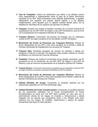 75 
 
 
 
     
75. Tipo de Trabajador: Criterio de clasificación que define a los afiliados activos
como dependientes o independientes sobre la base de la última información
reportada por la AFP. Debe entenderse como afiliados dependientes, a aquellos
trabajadores que registran una relación laboral vigente; y a los afiliados
independientes, como aquellos que no registran relación laboral activa. No se
establece la naturaleza de los ingresos que perciben los afilados.
76. Traspaso: Proceso que implica el traslado voluntario de la Cuenta Individual de
Capitalización de una AFP (AFP de Origen) a otra (AFP de Destino) y que se inicia
con la presentación de la respectiva Solicitud de Traspaso.
77. Traspaso Efectivo: Culminación del proceso de traspaso que se materializa
cuando la AFP de origen transfiere la CIC del afiliado a la AFP de destino.
78. Movimiento del Fondo de Pensiones por Traspasos Efectivos: Montos de
dinero desplazados de una AFP a otra como resultado de la entrada y salida de
Cuentas Individuales de Capitalización por procesos de Traspaso.
79. Traspaso Neto: Resultado agregado del proceso de entradas y salidas por
traspasos al final de un período. Los traspasos netos pueden medirse en número
de afiliados o en términos de Fondo de Pensiones.
80. Traslados: Proceso que implica el movimiento de los aportes voluntarios, con fin
previsional y/o sin fin previsional, de una AFP (AFP de Origen) a otra (AFP de
Destino) y que se inicia con la presentación de la respectiva Solicitud de Traslado.
81. Traslado Efectivo: Culminación del proceso de traslado que se materializa cuando la AFP
de origen transfiere los aportes voluntarios del afiliado a la AFP de destino.
82. Movimiento del Fondo de Pensiones por Traslados Efectivos: Montos de
dinero desplazados de una AFP a otra como resultado de la entrada y salida de los
Aportes Voluntarios por procesos de Traslado.
83. Utilidad (Pérdida) del Encaje: Comprende el resultado obtenido por las
operaciones realizadas con el Fondo del Encaje Legal.
84. Utilidad (Pérdida) del Fondo Complementario: Comprende el resultado obtenido
por las operaciones realizadas con el Fondo Complementario. El Fondo
Complementario es aquel que una AFP debe constituir en caso opte por la
administración directa de los riesgos de Invalidez y Sobrevivencia y estará
integrado por los aportes que corresponda hacer a los afiliados para tener
cobertura por los riesgos de invalidez, sobrevivencia y gastos de sepelio.
Actualmente esta figura no está operativa.
 