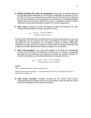 76 
 
 
 
     
85. Utilidad (Pérdida) del Fondo de Longevidad: Comprende el resultado obtenido
por las operaciones realizadas con el Fondo de Longevidad. De acuerdo a la Ley
del SPP, el Fondo de Longevidad se constituiría con la utilización de los saldos de
las Cuentas Individuales de los afiliados que contrataron la modalidad de Renta
Vitalicia Personal que hayan fallecido. En tanto la modalidad de Renta Vitalicia
Personal no se encuentra operativa, tampoco el Fondo de Longevidad.
86. Valor Cuota: Unidad de cuenta del Sistema Privado de Pensiones de valor
variable calculado diariamente por la siguiente fórmula:
T
TT
T
CuotasdetotalNúmero
ExigiblePasivoActivo
VC
)( −
=
El activo está conformado por los instrumentos de inversión autorizados por Ley y que
son adquiridos con los recursos del Fondo de Pensiones. El pasivo exigible está
compuesto por las prestaciones de los afiliados, retiros de aportes voluntarios,
traspasos por pagar, entre otras cuentas. El número total de cuotas corresponde a las
cuotas que han sido adquiridas por todos los afiliados con sus aportes.
87. Valor Cuota Ajustado: Es el valor cuota utilizado en el cálculo de la rentabilidad
nominal de los Fondos de Pensiones, el mismo que no incluye la rentabilidad
generada por las inversiones que superan los límites de inversión (excesos de
inversión imputables) y se calcula diariamente con la siguiente formula:
T
TTT
T
AjustadoCuotasdetotalNúmero
ExigiblePasivoxActivo
VCA
)Re( −−
=
Donde:
TxRe = Rentabilidad de los excesos de inversión en T.   
Número total de Cuotas Ajustado T  =   Número total de Cuotas en T‐1+ Aumento de Cuotas en T – 
Disminución de Cuotas en T.  
 
88. Valor Cuota Promedio: Promedio mensual de los valores cuota diarios,
considerando sólo los valores cuota de los días hábiles, sobre la base del cual se
calcula la rentabilidad de los fondos de pensiones.
 