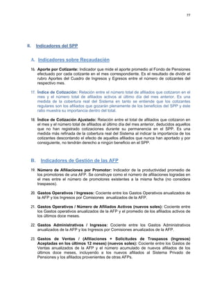 77 
 
 
 
     
II. Indicadores del SPP
A.   Indicadores sobre Recaudación
16. Aporte por Cotizante: Indicador que mide el aporte promedio al Fondo de Pensiones
efectuado por cada cotizante en el mes correspondiente. Es el resultado de dividir el
rubro Aportes del Cuadro de Ingresos y Egresos entre el número de cotizantes del
respectivo mes.
17. Índice de Cotización: Relación entre el número total de afiliados que cotizaron en el
mes y el número total de afiliados activos al último día del mes anterior. Es una
medida de la cobertura real del Sistema en tanto se entiende que los cotizantes
regulares son los afiliados que gozarán plenamente de los beneficios del SPP y éste
ratio muestra su importancia dentro del total.
18. Índice de Cotización Ajustado: Relación entre el total de afiliados que cotizaron en
el mes y el número total de afiliados al último día del mes anterior, deducidos aquellos
que no han registrado cotizaciones durante su permanencia en el SPP. Es una
medida más refinada de la cobertura real del Sistema al indicar la importancia de los
cotizantes descontando el efecto de aquellos afiliados que nunca han aportado y por
consiguiente, no tendrán derecho a ningún beneficio en el SPP.
B. Indicadores de Gestión de las AFP
19. Número de Afiliaciones por Promotor: Indicador de la productividad promedio de
los promotores de una AFP. Se construye como el número de afiliaciones logradas en
el mes entre el número de promotores existentes a la misma fecha (no considera
traspasos).
20. Gastos Operativos / Ingresos: Cociente entre los Gastos Operativos anualizados de
la AFP y los Ingresos por Comisiones anualizados de la AFP.
21. Gastos Operativos / Número de Afiliados Activos (nuevos soles): Cociente entre
los Gastos operativos anualizados de la AFP y el promedio de los afiliados activos de
los últimos doce meses.
22. Gastos Administrativos / Ingresos: Cociente entre los Gastos Administrativos
anualizados de la AFP y los Ingresos por Comisiones anualizados de la AFP.
23. Gastos de Ventas / (Afiliaciones + Solicitudes de Traspasos (Ingresos)
Aceptadas en los últimos 12 meses) (nuevos soles): Cociente entre los Gastos de
Ventas anualizados de la AFP y el número acumulado de nuevos afiliados de los
últimos doce meses, incluyendo a los nuevos afiliados al Sistema Privado de
Pensiones y los afiliados provenientes de otras AFPs.
 