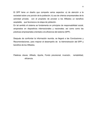 IX 
 
     
El SPP tiene un diseño que comparte varios aspectos: a) de atención a la
sociedad sobre una porción de la población; b) uso de criterios empresariales de la
actividad privada; con el propósito de proveer a los Afiliados un beneficio
aceptable, que favorezca a la etapa de jubilación.
En tal sentido el sistema se fundamenta en principios de responsabilidad social,
amparados en dispositivos internacionales y nacionales; así como como las
prácticas empresariales orientado a la eficiencia del sistema (SPP).
Después de confrontar la información reunida, se llegará a las Conclusiones y
Recomendaciones, para mejorar el desempeño de la Administración del SPP y
beneficio de los Afiliados.
  
 
Palabras claves: Afiliado, Aporte, Fondo previsional, inversión, rentabilidad,
eficiencia.
 
 
 
 
 
 
 
 
 
 