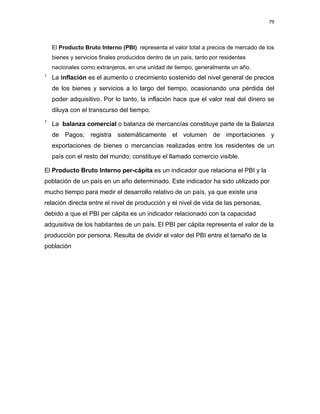 79 
 
 
 
     
El Producto Bruto Interno (PBI) representa el valor total a precios de mercado de los
bienes y servicios finales producidos dentro de un país, tanto por residentes
nacionales como extranjeros, en una unidad de tiempo, generalmente un año.
1
La inflación es el aumento o crecimiento sostenido del nivel general de precios
de los bienes y servicios a lo largo del tiempo, ocasionando una pérdida del
poder adquisitivo. Por lo tanto, la inflación hace que el valor real del dinero se
diluya con el transcurso del tiempo.
1
La balanza comercial o balanza de mercancías constituye parte de la Balanza
de Pagos; registra sistemáticamente el volumen de importaciones y
exportaciones de bienes o mercancías realizadas entre los residentes de un
país con el resto del mundo; constituye el llamado comercio visible.
El Producto Bruto Interno per-cápita es un indicador que relaciona el PBI y la
población de un país en un año determinado. Este indicador ha sido utilizado por
mucho tiempo para medir el desarrollo relativo de un país, ya que existe una
relación directa entre el nivel de producción y el nivel de vida de las personas,
debido a que el PBI per cápita es un indicador relacionado con la capacidad
adquisitiva de los habitantes de un país. El PBI per cápita representa el valor de la
producción por persona. Resulta de dividir el valor del PBI entre el tamaño de la
población
 