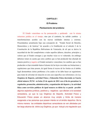 CAPITULO I

                                        El Problema

                              Planteamiento del problema

       El Estado venezolano no ha permanecido y perdurado              con la misma
estructura jurídica en el tiempo, sino por el contrario, ha sufrido cambios          y
transformaciones   acordes con las nuevas realidades internas y externas.
Presentándose actualmente bajo una concepción de “Estado Social de Derecho,
Democrático y de Justicia,” de acuerdo a lo Establecido en el artículo 2 de la
Constitución de la República Bolivariana de Venezuela, de alí que se deriva la
necesidad de dar fiel cumplimiento a todos aquellos deberes, derechos, principios y
valores que el Estado consagra y que muchas veces se ve vulnerado; sin embargo
debemos tomar en cuenta que estos cambios que se han producido han afectado de
manera positiva y negativa al Estado normativo venezolano; los cambios que se han
producidos se han extendido hasta el alcance de las leyes con todas sus limitaciones y
regulaciones que éstas poseen, de igual forma el exceso de los limites en el ámbito
legal desmembran ciertos problemas a los cuales se les debe hacer un seguimiento
para tratar de solventar tal situación en este caso específico nos referiremos a la Ley
Orgánica de Deporte, actividad Física y Educación Física decretada en Gaceta
oficial número 39.741 en fecha 23 de agosto de 2011 con el fin de garantizar la
regulación, promoción, administración y organización del deporte y la actividad
física como servicios publicos de igual manera en dicha ley se puede precibir
algunos aspectos jurídicos, positivos y negativos que afectan a la sociedad
venezolana, ya que la Ley Orgánica de Deporte, Actividad Física y
Educación Física posee un alcance muy amplio y limita de manera
exagerada a las personas que posean interés en el ámbito deportivo. De la
misma manera las entidades deportivas venezolanas se ven afectadas por
tan largo alcance de dicha Ley Orgánica, ya que incluyó una regulación que
 