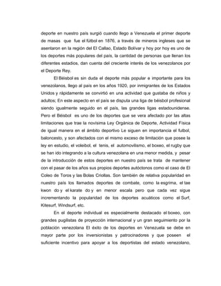 deporte en nuestro país surgió cuando llego a Venezuela el primer deporte
de masas que fue el fútbol en 1876, a través de mineros ingleses que se
asentaron en la región del El Callao, Estado Bolívar y hoy por hoy es uno de
los deportes más populares del país, la cantidad de personas que llenan los
diferentes estadios, dan cuenta del creciente interés de los venezolanos por
el Deporte Rey.
       El Béisbol es sin duda el deporte más popular e importante para los
venezolanos, llego al país en los años 1920, por inmigrantes de los Estados
Unidos y rápidamente se convirtió en una actividad que gustaba de niños y
adultos; En este aspecto en el país se disputa una liga de béisbol profesional
siendo igualmente seguido en el país, las grandes ligas estadounidense.
Pero el Béisbol es uno de los deportes que se vera afectado por las altas
limitaciones que trae la novísima Ley Orgánica de Deporte, Actividad Física
de igual manera en el ámbito deportivo Le siguen en importancia el futbol,
baloncesto, y son afectados con el mismo exceso de limitación que posee la
ley en estudio, el voleibol, el tenis, el automovilismo, el boxeo, el rugby que
se han ido integrando a la cultura venezolana en una menor medida, y pesar
de la introducción de estos deportes en nuestro país se trata de mantener
con el pasar de los años sus propios deportes autóctonos como el caso de El
Coleo de Toros y las Bolas Criollas. Son también de relativa popularidad en
nuestro país los llamados deportes de combate, como la esgrima, el tae
kwon do y el karate do y en menor escala pero que cada vez sigue
incrementando la popularidad de los deportes acuáticos como el Surf,
Kitesurf, Windsurf, etc.
       En el deporte individual es especialmente destacado el boxeo, con
grandes pugilistas de proyección internacional y un gran seguimiento por la
población venezolana El éxito de los deportes en Venezuela se debe en
mayor parte por los inversionistas y patrocinadores y que poseen             el
suficiente incentivo para apoyar a los deportistas del estado venezolano,
 