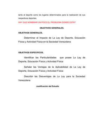 tanto al deporte como los lugares determinados para la realización de sus
respectivos deportes.

HAY QUE NOMBRAR UN POCO EL PROBLEMA DONDE ESTÁ?

                        OBJETIVOS GENERALES.

OBJETIVOS GENERALES.

      Determinar el Impacto de La Ley de Deporte, Educación
Física y Actividad Física en la Sociedad Venezolana



OBJETIVOS ESPECIFICOS.

      Identificar las Particularidades          que posee La Ley de
Deporte, Educación Física y Actividad Física

      Señalar las Ventajas de la Aplicabilidad de La Ley de
Deporte, Educación Física y Actividad Física

      Describir las Desventajas de La Ley para la Sociedad
Venezolana

                    Justificación del Estudio
 