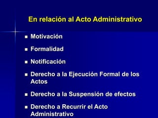  Motivación
 Formalidad
 Notificación
 Derecho a la Ejecución Formal de los
Actos
 Derecho a la Suspensión de efectos
 Derecho a Recurrir el Acto
Administrativo
En relación al Acto Administrativo
 