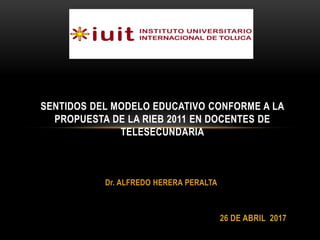 Dr. ALFREDO HERERA PERALTA
SENTIDOS DEL MODELO EDUCATIVO CONFORME A LA
PROPUESTA DE LA RIEB 2011 EN DOCENTES DE
TELESECUNDARIA
26 DE ABRIL 2017
 