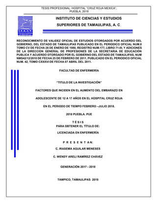 TESIS PROFESIONAL: HOSPITAL “CRUZ ROJA MEXICA”,
PUEBLA, 2018
INSTITUTO DE CIENCIAS Y ESTUDIOS
SUPERIORES DE TAMAULIPAS, A. C.
RECONOCIMIENTO DE VALIDEZ OFICIAL DE ESTUDIOS OTORGADOS POR ACUERDO DEL
GOBIERNO, DEL ESTADO DE TAMAULIPAS PUBLICADO EN EL PERIODICO OFICIAL NUM.8
TOMO CV DE FECHA 26 DE ENERO DE 1980, REGISTRO NUM.177, LIBRO 71-III, Y ADICIONES
DE LA DIRECCION GENERAL DE PROFESIONES DE LA SECRETARIA DE EDUCACIÓN
PUBLICA Y ACUERDO OTORGADO POR EL GOBIERNO DEL ESTADO DE TAMAULIPAS, NUM
NMS42/12/2010 DE FECHA 25 DE FEBRERO DE 2011, PUBLICADO EN EL PERIODICO OFICIAL
NUM. 42, TOMO CXXXVI DE FECHA 07 ABRIL DEL 2011.
FACULTAD DE ENFERMERÍA
“TITULO DE LA INVESTIGACIÓN”
FACTORES QUE INCIDEN EN EL AUMENTO DEL EMBARAZO EN
ADOLESCENTE DE 12 A 17 AÑOS EN EL HOSPITAL CRUZ ROJA
EN EL PERIODO DE TIEMPO FEBRERO –JULIO 2018.
2018 PUEBLA. PUE
T É S I S
PARA OBTENER EL TÍTULO DE:
LICENCIADA EN ENFERMERÍA
P R E S E N T A N:
C. IRASEMA AGUILAR MENESES
C. WENDY ARELI RAMÍREZ CHÁVEZ
GENERACIÓN 2017 - 2018
TAMPICO, TAMAULIPAS 2018
 
