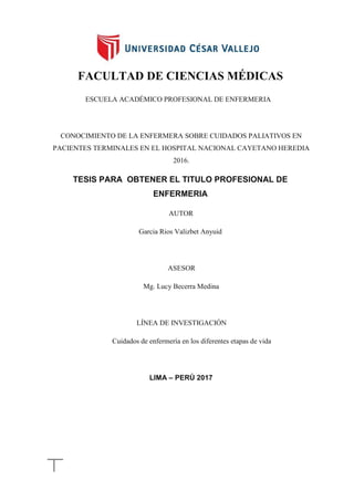 FACULTAD DE CIENCIAS MÉDICAS
ESCUELA ACADÉMICO PROFESIONAL DE ENFERMERIA
CONOCIMIENTO DE LA ENFERMERA SOBRE CUIDADOS PALIATIVOS EN
PACIENTES TERMINALES EN EL HOSPITAL NACIONAL CAYETANO HEREDIA
2016.
TESIS PARA OBTENER EL TITULO PROFESIONAL DE
ENFERMERIA
AUTOR
Garcia Rios Valizbet Anyuid
ASESOR
Mg. Lucy Becerra Medina
LÍNEA DE INVESTIGACIÓN
Cuidados de enfermería en los diferentes etapas de vida
LIMA – PERÚ 2017
 