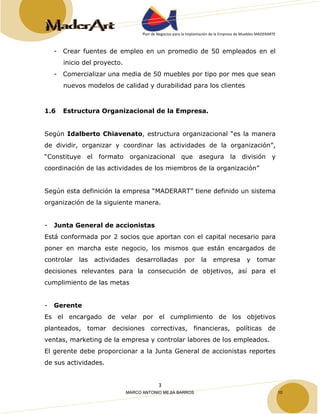 Plan de Negocios para la Implantación de la Empresa de Muebles MADERARTE 
- Crear fuentes de empleo en un promedio de 50 empleados en el 
3 
inicio del proyecto. 
- Comercializar una media de 50 muebles por tipo por mes que sean 
nuevos modelos de calidad y durabilidad para los clientes 
1.6 Estructura Organizacional de la Empresa. 
Según Idalberto Chiavenato, estructura organizacional “es la manera 
de dividir, organizar y coordinar las actividades de la organización”, 
“Constituye el formato organizacional que asegura la división y 
coordinación de las actividades de los miembros de la organización” 
Según esta definición la empresa “MADERART” tiene definido un sistema 
organización de la siguiente manera. 
- Junta General de accionistas 
Está conformada por 2 socios que aportan con el capital necesario para 
poner en marcha este negocio, los mismos que están encargados de 
controlar las actividades desarrolladas por la empresa y tomar 
decisiones relevantes para la consecución de objetivos, así para el 
cumplimiento de las metas 
- Gerente 
Es el encargado de velar por el cumplimiento de los objetivos 
planteados, tomar decisiones correctivas, financieras, políticas de 
ventas, marketing de la empresa y controlar labores de los empleados. 
El gerente debe proporcionar a la Junta General de accionistas reportes 
de sus actividades. 
MARCO ANTONIO MEJIA BARROS 10 
 