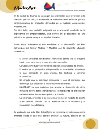 Plan de Negocios para la Implantación de la Empresa de Muebles MADERARTE 
En la ciudad de Cuenca se conjugan dos elementos que favorecen esta 
realidad: por un lado, la existencia de mercados bien definidos para la 
comercialización de productos derivados de la madera: construcción, 
muebles, etc. 
Por otro lado, una tradición originada en lo artesanal, producto de la 
experiencia de emprendedores, que devino en el desarrollo de una 
industria incipiente aunque en escalas discretas. 
Todos estos antecedentes nos conllevan a la elaboración del Plan 
Estratégico del Sector Madera y Muebles con la siguiente situación 
contextual: 
- El sector presenta condiciones relevantes dentro de la industria 
local como para merecer una atención particular. 
- La Cadena Productiva sectorial lo posiciona en puestos de interés. 
- El sector es un proveedor indispensable en la actividad económica 
la cual comparte en gran medida los destinos y vaivenes 
económicos. 
- Se vincula con la actividad económica y, con el comercio, que 
distribuye sus productos a los consumidores finales. 
- MADERART es una iniciativa que apunta al desarrollo de dicha 
industria sobre bases participativas, consolidando la articulación 
existente entre los sectores público y privado. 
- La empresa, pretende a su vez actuar como un modelo de diseño 
y de calidad, basado en la apertura hacia la industria y la 
innovación metodológica. 
Se pretende que este Plan Estratégico se convierta en patrimonio de la 
empresa desde el cual sea posible orientar su futuro, basado en las 
6 
MARCO ANTONIO MEJIA BARROS 13 
 