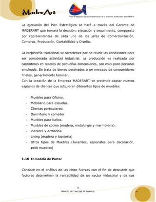 Plan de Negocios para la Implantación de la Empresa de Muebles MADERARTE 
La ejecución del Plan Estratégico se hará a través del Gerente de 
MADERART que tomará la decisión, ejecución y seguimiento, compuesto 
por representantes de cada uno de los jefes de Comercialización, 
Compras, Producción, Contabilidad y Diseño. 
La carpintería tradicional se caracteriza por no reunir las condiciones para 
ser considerada actividad industrial. La producción es realizada por 
carpinteros en talleres de pequeñas dimensiones, con muy poco personal 
empleado. Se trata de bienes destinados a un mercado de consumidores 
finales, generalmente familiar. 
Con la creación de la Empresa MADERART se pretende captar nuevos 
espacios de clientes que adquieren diferentes tipos de muebles: 
- Muebles para Oficina. 
- Mobiliario para escuelas. 
- Clientes particulares: 
- Dormitorio y comedor 
- Muebles para baños. 
- Muebles de cocina (madera, metalurgia y marmolería). 
- Placares y Armarios. 
- Living (madera y tapicería) 
- Otros tipos de Muebles (Juveniles, especiales para decoración, 
9 
petit muebles) 
1.10 El modelo de Porter 
Consiste en el análisis de las cinco fuerzas con el fin de descubrir que 
factores determinan la rentabilidad de un sector industrial y de sus 
MARCO ANTONIO MEJIA BARROS 16 
 