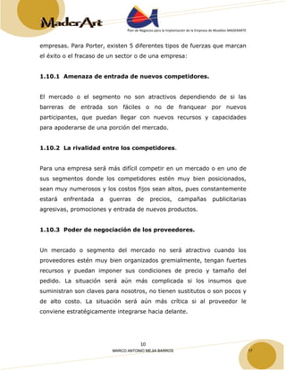 Plan de Negocios para la Implantación de la Empresa de Muebles MADERARTE 
empresas. Para Porter, existen 5 diferentes tipos de fuerzas que marcan 
el éxito o el fracaso de un sector o de una empresa: 
1.10.1 Amenaza de entrada de nuevos competidores. 
El mercado o el segmento no son atractivos dependiendo de si las 
barreras de entrada son fáciles o no de franquear por nuevos 
participantes, que puedan llegar con nuevos recursos y capacidades 
para apoderarse de una porción del mercado. 
1.10.2 La rivalidad entre los competidores. 
Para una empresa será más difícil competir en un mercado o en uno de 
sus segmentos donde los competidores estén muy bien posicionados, 
sean muy numerosos y los costos fijos sean altos, pues constantemente 
estará enfrentada a guerras de precios, campañas publicitarias 
agresivas, promociones y entrada de nuevos productos. 
1.10.3 Poder de negociación de los proveedores. 
Un mercado o segmento del mercado no será atractivo cuando los 
proveedores estén muy bien organizados gremialmente, tengan fuertes 
recursos y puedan imponer sus condiciones de precio y tamaño del 
pedido. La situación será aún más complicada si los insumos que 
suministran son claves para nosotros, no tienen sustitutos o son pocos y 
de alto costo. La situación será aún más crítica si al proveedor le 
conviene estratégicamente integrarse hacia delante. 
10 
MARCO ANTONIO MEJIA BARROS 17 
 