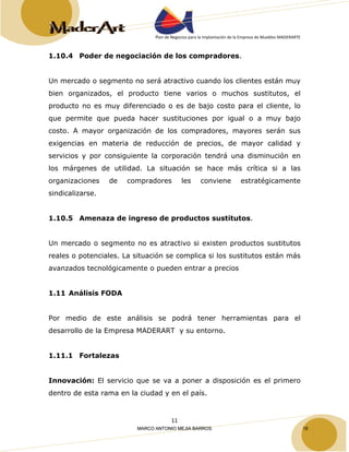 Plan de Negocios para la Implantación de la Empresa de Muebles MADERARTE 
1.10.4 Poder de negociación de los compradores. 
Un mercado o segmento no será atractivo cuando los clientes están muy 
bien organizados, el producto tiene varios o muchos sustitutos, el 
producto no es muy diferenciado o es de bajo costo para el cliente, lo 
que permite que pueda hacer sustituciones por igual o a muy bajo 
costo. A mayor organización de los compradores, mayores serán sus 
exigencias en materia de reducción de precios, de mayor calidad y 
servicios y por consiguiente la corporación tendrá una disminución en 
los márgenes de utilidad. La situación se hace más crítica si a las 
organizaciones de compradores les conviene estratégicamente 
sindicalizarse. 
1.10.5 Amenaza de ingreso de productos sustitutos. 
Un mercado o segmento no es atractivo si existen productos sustitutos 
reales o potenciales. La situación se complica si los sustitutos están más 
avanzados tecnológicamente o pueden entrar a precios 
11 
1.11 Análisis FODA 
Por medio de este análisis se podrá tener herramientas para el 
desarrollo de la Empresa MADERART y su entorno. 
1.11.1 Fortalezas 
Innovación: El servicio que se va a poner a disposición es el primero 
dentro de esta rama en la ciudad y en el país. 
MARCO ANTONIO MEJIA BARROS 18 
 