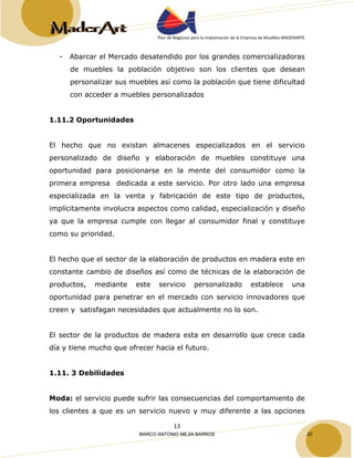 Plan de Negocios para la Implantación de la Empresa de Muebles MADERARTE 
- Abarcar el Mercado desatendido por los grandes comercializadoras 
de muebles la población objetivo son los clientes que desean 
personalizar sus muebles así como la población que tiene dificultad 
con acceder a muebles personalizados 
13 
1.11.2 Oportunidades 
El hecho que no existan almacenes especializados en el servicio 
personalizado de diseño y elaboración de muebles constituye una 
oportunidad para posicionarse en la mente del consumidor como la 
primera empresa dedicada a este servicio. Por otro lado una empresa 
especializada en la venta y fabricación de este tipo de productos, 
implícitamente involucra aspectos como calidad, especialización y diseño 
ya que la empresa cumple con llegar al consumidor final y constituye 
como su prioridad. 
El hecho que el sector de la elaboración de productos en madera este en 
constante cambio de diseños así como de técnicas de la elaboración de 
productos, mediante este servicio personalizado establece una 
oportunidad para penetrar en el mercado con servicio innovadores que 
creen y satisfagan necesidades que actualmente no lo son. 
El sector de la productos de madera esta en desarrollo que crece cada 
día y tiene mucho que ofrecer hacia el futuro. 
1.11. 3 Debilidades 
Moda: el servicio puede sufrir las consecuencias del comportamiento de 
los clientes a que es un servicio nuevo y muy diferente a las opciones 
MARCO ANTONIO MEJIA BARROS 20 
 