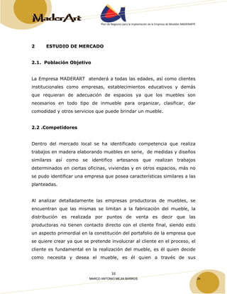 Plan de Negocios para la Implantación de la Empresa de Muebles MADERARTE 
16 
2 ESTUDIO DE MERCADO 
2.1. Población Objetivo 
La Empresa MADERART atenderá a todas las edades, así como clientes 
institucionales como empresas, establecimientos educativos y demás 
que requieran de adecuación de espacios ya que los muebles son 
necesarios en todo tipo de inmueble para organizar, clasificar, dar 
comodidad y otros servicios que puede brindar un mueble. 
2.2 .Competidores 
Dentro del mercado local se ha identificado competencia que realiza 
trabajos en madera elaborando muebles en serie, de medidas y diseños 
similares así como se identifico artesanos que realizan trabajos 
determinados en ciertas oficinas, viviendas y en otros espacios, más no 
se pudo identificar una empresa que posea características similares a las 
planteadas. 
Al analizar detalladamente las empresas productoras de muebles, se 
encuentran que las mismas se limitan a la fabricación del mueble, la 
distribución es realizada por puntos de venta es decir que las 
productoras no tienen contacto directo con el cliente final, siendo esto 
un aspecto primordial en la constitución del portafolio de la empresa que 
se quiere crear ya que se pretende involucrar al cliente en el proceso, el 
cliente es fundamental en la realización del mueble, es él quien decide 
como necesita y desea el mueble, es él quien a través de sus 
MARCO ANTONIO MEJIA BARROS 24 
 