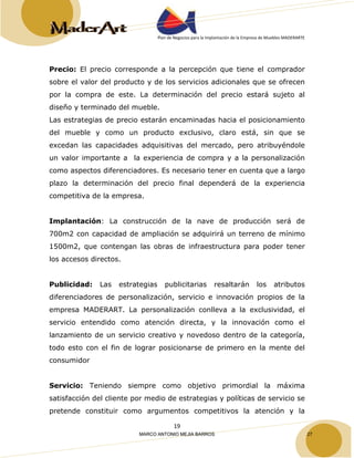 Plan de Negocios para la Implantación de la Empresa de Muebles MADERARTE 
Precio: El precio corresponde a la percepción que tiene el comprador 
sobre el valor del producto y de los servicios adicionales que se ofrecen 
por la compra de este. La determinación del precio estará sujeto al 
diseño y terminado del mueble. 
Las estrategias de precio estarán encaminadas hacia el posicionamiento 
del mueble y como un producto exclusivo, claro está, sin que se 
excedan las capacidades adquisitivas del mercado, pero atribuyéndole 
un valor importante a la experiencia de compra y a la personalización 
como aspectos diferenciadores. Es necesario tener en cuenta que a largo 
plazo la determinación del precio final dependerá de la experiencia 
competitiva de la empresa. 
Implantación: La construcción de la nave de producción será de 
700m2 con capacidad de ampliación se adquirirá un terreno de mínimo 
1500m2, que contengan las obras de infraestructura para poder tener 
los accesos directos. 
Publicidad: Las estrategias publicitarias resaltarán los atributos 
diferenciadores de personalización, servicio e innovación propios de la 
empresa MADERART. La personalización conlleva a la exclusividad, el 
servicio entendido como atención directa, y la innovación como el 
lanzamiento de un servicio creativo y novedoso dentro de la categoría, 
todo esto con el fin de lograr posicionarse de primero en la mente del 
consumidor 
Servicio: Teniendo siempre como objetivo primordial la máxima 
satisfacción del cliente por medio de estrategias y políticas de servicio se 
pretende constituir como argumentos competitivos la atención y la 
19 
MARCO ANTONIO MEJIA BARROS 27 
 