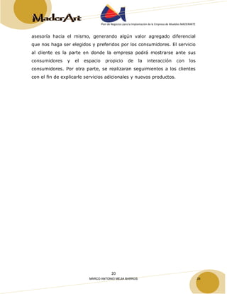 Plan de Negocios para la Implantación de la Empresa de Muebles MADERARTE 
asesoría hacia el mismo, generando algún valor agregado diferencial 
que nos haga ser elegidos y preferidos por los consumidores. El servicio 
al cliente es la parte en donde la empresa podrá mostrarse ante sus 
consumidores y el espacio propicio de la interacción con los 
consumidores. Por otra parte, se realizaran seguimientos a los clientes 
con el fin de explicarle servicios adicionales y nuevos productos. 
20 
MARCO ANTONIO MEJIA BARROS 28 
 