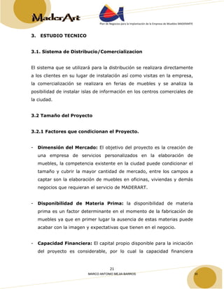 Plan de Negocios para la Implantación de la Empresa de Muebles MADERARTE 
21 
3. ESTUDIO TECNICO 
3.1. Sistema de Distribucio/Comercializacion 
El sistema que se utilizará para la distribución se realizara directamente 
a los clientes en su lugar de instalación así como visitas en la empresa, 
la comercialización se realizara en ferias de muebles y se analiza la 
posibilidad de instalar islas de información en los centros comerciales de 
la ciudad. 
3.2 Tamaño del Proyecto 
3.2.1 Factores que condicionan el Proyecto. 
- Dimensión del Mercado: El objetivo del proyecto es la creación de 
una empresa de servicios personalizados en la elaboración de 
muebles, la competencia existente en la ciudad puede condicionar el 
tamaño y cubrir la mayor cantidad de mercado, entre los campos a 
captar son la elaboración de muebles en oficinas, viviendas y demás 
negocios que requieran el servicio de MADERART. 
- Disponibilidad de Materia Prima: la disponibilidad de materia 
prima es un factor determinante en el momento de la fabricación de 
muebles ya que en primer lugar la ausencia de estas materias puede 
acabar con la imagen y expectativas que tienen en el negocio. 
- Capacidad Financiera: El capital propio disponible para la iniciación 
del proyecto es considerable, por lo cual la capacidad financiera 
MARCO ANTONIO MEJIA BARROS 30 
 