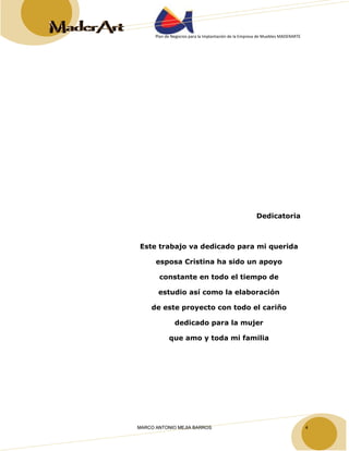Plan de Negocios para la Implantación de la Empresa de Muebles MADERARTE 
Dedicatoria 
Este trabajo va dedicado para mi querida 
esposa Cristina ha sido un apoyo 
constante en todo el tiempo de 
estudio así como la elaboración 
de este proyecto con todo el cariño 
dedicado para la mujer 
que amo y toda mi familia 
MARCO ANTONIO MEJIA BARROS 4 
 