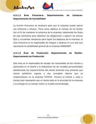 Plan de Negocios para la Implantación de la Empresa de Muebles MADERARTE 
4.2.1.2 Área Financiera. Departamentos de Compras- 
Departamento de Contabilidad 
La función financiera es necesaria para que la empresa pueda operar 
con eficiencia y eficacia. Tiene como objetivo el manejo de los fondos 
con el fin de mantener la solvencia de la empresa, obteniendo los flujos 
de caja necesarios para satisfacer las obligaciones y adquirir los activos 
fijos y circulantes necesarios para lograr los objetivos de la empresa, el 
área financiera es la responsable de integrar y totalizar en una sola que 
representa la contabilidad general de la empresa MADERART. 
4.2.1.3 Área de Producción Departamento de Diseño- 
Departamento de Producción 
Esta área es la responsable de recoger las necesidades de los clientes y 
plasmarlas en el diseño y la elaboración de los muebles personalizados 
satisfaciendo los requerimientos del cliente teniendo muy presente que 
cliente satisfecho regresa y dos conceptos básicos que se 
implementaron en la empresa TOYOTA Primero el Cliente y Justo a 
tiempo esto representa que el cliente está en la prioridad de la empresa 
y la entrega en un tiempo menor el mueble personalizado. 
34 
MARCO ANTONIO MEJIA BARROS 44 
 