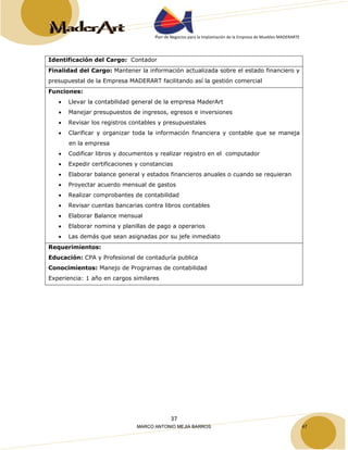 Plan de Negocios para la Implantación de la Empresa de Muebles MADERARTE 
Identificación del Cargo: Contador 
Finalidad del Cargo: Mantener la información actualizada sobre el estado financiero y 
presupuestal de la Empresa MADERART facilitando así la gestión comercial 
Funciones: 
• Llevar la contabilidad general de la empresa MaderArt 
• Manejar presupuestos de ingresos, egresos e inversiones 
• Revisar los registros contables y presupuestales 
• Clarificar y organizar toda la información financiera y contable que se maneja 
37 
en la empresa 
• Codificar libros y documentos y realizar registro en el computador 
• Expedir certificaciones y constancias 
• Elaborar balance general y estados financieros anuales o cuando se requieran 
• Proyectar acuerdo mensual de gastos 
• Realizar comprobantes de contabilidad 
• Revisar cuentas bancarias contra libros contables 
• Elaborar Balance mensual 
• Elaborar nomina y planillas de pago a operarios 
• Las demás que sean asignadas por su jefe inmediato 
Requerimientos: 
Educación: CPA y Profesional de contaduría publica 
Conocimientos: Manejo de Programas de contabilidad 
Experiencia: 1 año en cargos similares 
MARCO ANTONIO MEJIA BARROS 47 
 