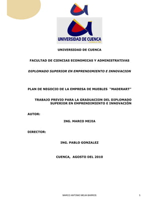 UNIVERSIDAD DE CUENCA 
FACULTAD DE CIENCIAS ECONOMICAS Y ADMINISTRATIVAS 
DIPLOMADO SUPERIOR EN EMPRENDIMIENTO E INNOVACION 
PLAN DE NEGOCIO DE LA EMPRESA DE MUEBLES “MADERART” 
TRABAJO PREVIO PARA LA GRADUACION DEL DIPLOMADO 
SUPERIOR EN EMPRENDIMIENTO E INNOVACIÓN 
AUTOR: 
ING. MARCO MEJIA 
DIRECTOR: 
ING. PABLO GONZALEZ 
CUENCA, AGOSTO DEL 2010 
MARCO ANTONIO MEJIA BARROS 5 
 