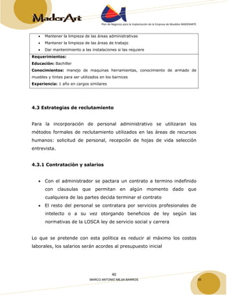 Plan de Negocios para la Implantación de la Empresa de Muebles MADERARTE 
• Mantener la limpieza de las áreas administrativas 
• Mantener la limpieza de las áreas de trabajo 
• Dar mantenimiento a las instalaciones si las requiere 
Requerimientos: 
Educación: Bachiller 
Conocimientos: manejo de maquinas herramientas, conocimiento de armado de 
muebles y tintes para ser utilizados en los barnices 
Experiencia: 1 año en cargos similares 
4.3 Estrategias de reclutamiento 
Para la incorporación de personal administrativo se utilizaran los 
métodos formales de reclutamiento utilizados en las áreas de recursos 
humanos: solicitud de personal, recepción de hojas de vida selección 
entrevista. 
40 
4.3.1 Contratación y salarios 
• Con el administrador se pactara un contrato a termino indefinido 
con clausulas que permitan en algún momento dado que 
cualquiera de las partes decida terminar el contrato 
• El resto del personal se contratara por servicios profesionales de 
intelecto o a su vez otorgando beneficios de ley según las 
normativas de la LOSCA ley de servicio social y carrera 
Lo que se pretende con esta política es reducir al máximo los costos 
laborales, los salarios serán acordes al presupuesto inicial 
MARCO ANTONIO MEJIA BARROS 50 
 