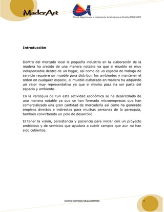 Plan de Negocios para la Implantación de la Empresa de Muebles MADERARTE 
Introducción 
Dentro del mercado local la pequeña industria en la elaboración de la 
madera ha crecido de una manera notable ya que el mueble es muy 
indispensable dentro de un hogar, así como de un espacio de trabajo de 
servicio requiere un mueble para distribuir los ambientes y mantener el 
orden en cualquier espacio, el mueble elaborado en madera ha adquirido 
un valor muy representativo ya que el mismo pasa ha ser parte del 
espacio y ambiente. 
En la Parroquia de Turi esta actividad económica se ha desarrollado de 
una manera notable ya que se han formado microempresas que han 
comercializado una gran cantidad de mercadería así como ha generado 
empleos directos e indirectos para muchas personas de la parroquia, 
también convirtiendo un polo de desarrollo. 
El tener la visión, persistencia y paciencia para iniciar con un proyecto 
ambicioso y de servicios que ayudara a cubrir campos que aun no han 
sido cubiertos. 
MARCO ANTONIO MEJIA BARROS 6 
 