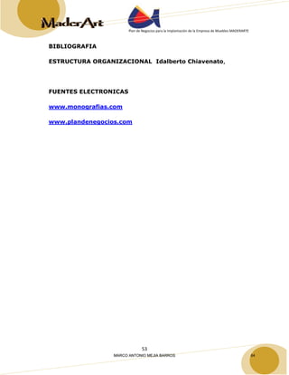Plan de Negocios para la Implantación de la Empresa de Muebles MADERARTE 
53 
BIBLIOGRAFIA 
ESTRUCTURA ORGANIZACIONAL Idalberto Chiavenato, 
FUENTES ELECTRONICAS 
www.monografias.com 
www.plandenegocios.com 
MARCO ANTONIO MEJIA BARROS 64 
