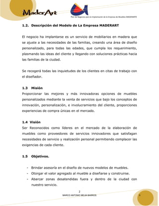 Plan de Negocios para la Implantación de la Empresa de Muebles MADERARTE 
1.2. Descripción del Modelo de La Empresa MADERART 
El negocio ha implantarse es un servicio de mobiliarios en madera que 
se ajuste a las necesidades de las familias, creando una área de diseño 
personalizado, para todas las edades, que cumpla los requerimiento, 
plasmando las ideas del cliente y llegando con soluciones prácticas hacia 
las familias de la ciudad. 
Se recogerá todas las inquietudes de los clientes en citas de trabajo con 
el diseñador. 
1.3 Misión 
Proporcionar las mejores y más innovadoras opciones de muebles 
personalizados mediante la venta de servicios que bajo los conceptos de 
innovación, personalización, e involucramiento del cliente, proporciones 
experiencias de compra únicas en el mercado. 
1.4 Visión 
Ser Reconocidos como líderes en el mercado de la elaboración de 
muebles como proveedores de servicios innovadores que satisfagan 
necesidades de servicio y realización personal permitiendo complacer las 
exigencias de cada cliente. 
2 
1.5 Objetivos. 
- Brindar asesoría en el diseño de nuevos modelos de muebles. 
- Otorgar el valor agregado al mueble a diseñarse y construirse. 
- Abarcar zonas desatendidas fuera y dentro de la ciudad con 
nuestro servicio. 
MARCO ANTONIO MEJIA BARROS 9 
 