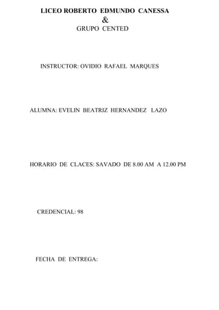 LICEO ROBERTO EDMUNDO CANESSA
                     &
              GRUPO CENTED




   INSTRUCTOR: OVIDIO RAFAEL MARQUES




ALUMNA: EVELIN BEATRIZ HERNANDEZ LAZO




HORARIO DE CLACES: SAVADO DE 8.00 AM A 12.00 PM




  CREDENCIAL: 98




 FECHA DE ENTREGA:
 