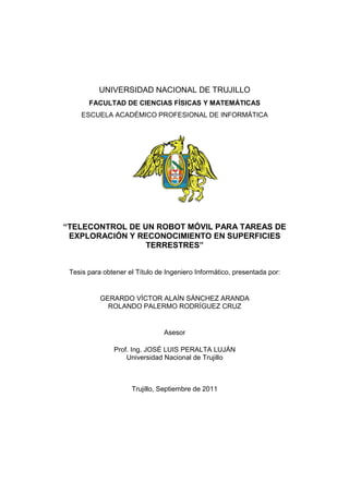 UNIVERSIDAD NACIONAL DE TRUJILLO
       FACULTAD DE CIENCIAS FÍSICAS Y MATEMÁTICAS
     ESCUELA ACADÉMICO PROFESIONAL DE INFORMÁTICA




“TELECONTROL DE UN ROBOT MÓVIL PARA TAREAS DE
 EXPLORACIÓN Y RECONOCIMIENTO EN SUPERFICIES
                 TERRESTRES”


 Tesis para obtener el Título de Ingeniero Informático, presentada por:


           GERARDO VÍCTOR ALAÍN SÁNCHEZ ARANDA
             ROLANDO PALERMO RODRÍGUEZ CRUZ


                                Asesor

               Prof. Ing. JOSÉ LUIS PERALTA LUJÁN
                   Universidad Nacional de Trujillo



                     Trujillo, Septiembre de 2011
 