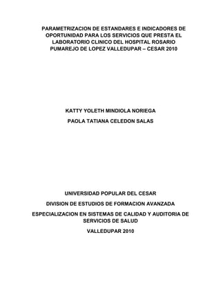 PARAMETRIZACION DE ESTANDARES E INDICADORES DE
    OPORTUNIDAD PARA LOS SERVICIOS QUE PRESTA EL
      LABORATORIO CLINICO DEL HOSPITAL ROSARIO
     PUMAREJO DE LOPEZ VALLEDUPAR – CESAR 2010




           KATTY YOLETH MINDIOLA NORIEGA

            PAOLA TATIANA CELEDON SALAS




           UNIVERSIDAD POPULAR DEL CESAR

    DIVISION DE ESTUDIOS DE FORMACION AVANZADA

ESPECIALIZACION EN SISTEMAS DE CALIDAD Y AUDITORIA DE
                 SERVICIOS DE SALUD

                  VALLEDUPAR 2010
 