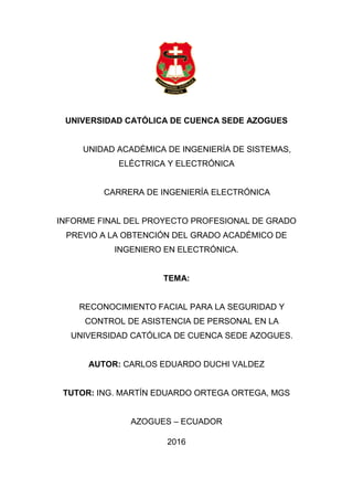 UNIVERSIDAD CATÓLICA DE CUENCA SEDE AZOGUES
UNIDAD ACADÉMICA DE INGENIERÍA DE SISTEMAS,
ELÉCTRICA Y ELECTRÓNICA
CARRERA DE INGENIERÍA ELECTRÓNICA
INFORME FINAL DEL PROYECTO PROFESIONAL DE GRADO
PREVIO A LA OBTENCIÓN DEL GRADO ACADÉMICO DE
INGENIERO EN ELECTRÓNICA.
TEMA:
RECONOCIMIENTO FACIAL PARA LA SEGURIDAD Y
CONTROL DE ASISTENCIA DE PERSONAL EN LA
UNIVERSIDAD CATÓLICA DE CUENCA SEDE AZOGUES.
AUTOR: CARLOS EDUARDO DUCHI VALDEZ
TUTOR: ING. MARTÍN EDUARDO ORTEGA ORTEGA, MGS
AZOGUES – ECUADOR
2016
 