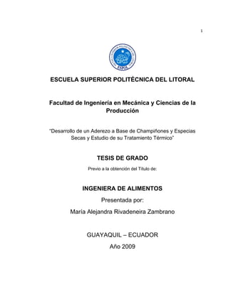 1




ESCUELA SUPERIOR POLITÉCNICA DEL LITORAL


Facultad de Ingeniería en Mecánica y Ciencias de la
                    Producción


“Desarrollo de un Aderezo a Base de Champiñones y Especias
         Secas y Estudio de su Tratamiento Térmico”


                   TESIS DE GRADO
               Previo a la obtención del Título de:



             INGENIERA DE ALIMENTOS
                     Presentada por:
        María Alejandra Rivadeneira Zambrano


              GUAYAQUIL – ECUADOR
                          Año 2009
 