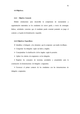 91
4.4 Objetivos:
4.4.1 Objetivo General:
Brindar orientaciones para desarrollar la competencia de razonamiento y
argumentación matemática en los estudiantes de octavo grado, a través de estrategias
lúdicas, actividades concretas que el estudiante pueda construir poniendo en juego el
contexto y el grado de formalización requerido.
4.4.2 Objetivos Específicos:
 Identificar el triángulo y los elementos que lo componen por medio de dibujos.
 Categorizar los triángulos según sus lados y ángulos.
 Conceptualizar la clasificación de los ángulos según la posición.
 Aplicar los criterios de congruencia en los triángulos.
 Registrar los conceptos de teoremas, postulados y propiedades para la
construcción de demostraciones de triángulos congruentes.
 Favorecer el primer contacto de los estudiantes con las demostraciones de
triángulos congruentes.
 