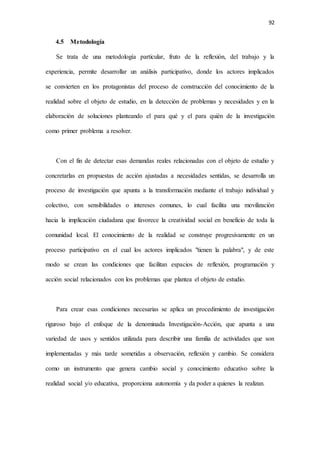 92
4.5 Metodología
Se trata de una metodología particular, fruto de la reflexión, del trabajo y la
experiencia, permite desarrollar un análisis participativo, donde los actores implicados
se convierten en los protagonistas del proceso de construcción del conocimiento de la
realidad sobre el objeto de estudio, en la detección de problemas y necesidades y en la
elaboración de soluciones planteando el para qué y el para quién de la investigación
como primer problema a resolver.
Con el fin de detectar esas demandas reales relacionadas con el objeto de estudio y
concretarlas en propuestas de acción ajustadas a necesidades sentidas, se desarrolla un
proceso de investigación que apunta a la transformación mediante el trabajo individual y
colectivo, con sensibilidades o intereses comunes, lo cual facilita una movilización
hacia la implicación ciudadana que favorece la creatividad social en beneficio de toda la
comunidad local. El conocimiento de la realidad se construye progresivamente en un
proceso participativo en el cual los actores implicados "tienen la palabra", y de este
modo se crean las condiciones que facilitan espacios de reflexión, programación y
acción social relacionados con los problemas que plantea el objeto de estudio.
Para crear esas condiciones necesarias se aplica un procedimiento de investigación
riguroso bajo el enfoque de la denominada Investigación-Acción, que apunta a una
variedad de usos y sentidos utilizada para describir una familia de actividades que son
implementadas y más tarde sometidas a observación, reflexión y cambio. Se considera
como un instrumento que genera cambio social y conocimiento educativo sobre la
realidad social y/o educativa, proporciona autonomía y da poder a quienes la realizan.
 