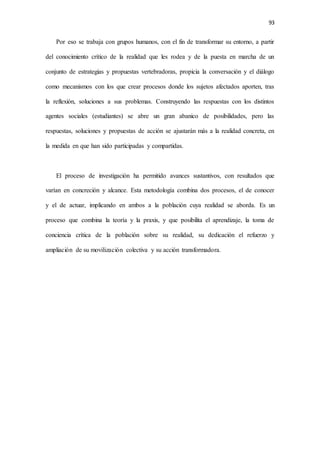93
Por eso se trabaja con grupos humanos, con el fin de transformar su entorno, a partir
del conocimiento crítico de la realidad que les rodea y de la puesta en marcha de un
conjunto de estrategias y propuestas vertebradoras, propicia la conversación y el diálogo
como mecanismos con los que crear procesos donde los sujetos afectados aporten, tras
la reflexión, soluciones a sus problemas. Construyendo las respuestas con los distintos
agentes sociales (estudiantes) se abre un gran abanico de posibilidades, pero las
respuestas, soluciones y propuestas de acción se ajustarán más a la realidad concreta, en
la medida en que han sido participadas y compartidas.
El proceso de investigación ha permitido avances sustantivos, con resultados que
varían en concreción y alcance. Esta metodología combina dos procesos, el de conocer
y el de actuar, implicando en ambos a la población cuya realidad se aborda. Es un
proceso que combina la teoría y la praxis, y que posibilita el aprendizaje, la toma de
conciencia crítica de la población sobre su realidad, su dedicación el refuerzo y
ampliación de su movilización colectiva y su acción transformadora.
 