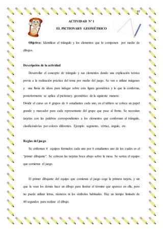 97
ACTIVIDAD Nº 1
EL PICTIONARY GEOMÉTRICO
Objetivo: Identificar el triángulo y los elementos que lo componen por medio de
dibujos.
Descripción de la actividad
Desarrollar el concepto de triángulo y sus elementos dando una explicación teórica
previa a la realización práctica del tema por medio del juego. Se van a utilizar imágenes
y una lluvia de ideas para indagar sobre esta figura geométrica y lo que la conforma,
posteriormente se aplica el pictionary geométrico de la siguiente manera:
Dividir el curso en 4 grupos de 6 estudiantes cada uno, en el tablero se coloca un papel
grande y marcador para cada representante del grupo que pase al frente. Se necesitan
tarjetas con las palabras correspondientes a los elementos que conforman al triángulo,
clasificándolas por colores diferentes. Ejemplo: segmento, vértice, ángulo, etc.
Reglas del juego
Se enfrentan 4 equipos formados cada uno por 6 estudiantes uno de los cuales es el
“primer dibujante”. Se colocan las tarjetas boca abajo sobre la mesa. Se sortea el equipo
que comienza el juego.
El primer dibujante del equipo que comienza el juego coge la primera tarjeta, y sin
que la vean los demás hace un dibujo para ilustrar el término que aparece en ella, pero
no puede utilizar letras, números ni los símbolos habituales. Hay un tiempo limitado de
40 segundos para realizar el dibujo.
 