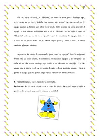 98
Una vez hecho el dibujo, el “dibujante”, sin hablar ni hacer gestos de ningún tipo,
debe intentar en un tiempo limitado (por ejemplo, otro minuto) que sus compañeros de
equipo acierten el término que había en la tarjeta. Si lo consigue se anota un punto al
equipo, y otro miembro del equipo pasa a ser el “dibujante”. No se repite el papel de
“dibujante” hasta que no lo hayan ejercido todos los miembros del equipo. Si no lo
aciertan en el tiempo límite, no se anotan ningún punto y pasan a hacer la misma
mecánica el equipo siguiente.
Algunas de las tarjetas llevan marcado “para todos los equipos”. Cuando un jugador
levanta una de estas tarjetas, lo comunica a los restantes equipos y un “dibujante” de
cada uno de ellos realiza su dibujo, que enseña a los miembros de su equipo. El primer
equipo que la acierte es el que se apunta el punto y el que continúa jugando. Gana la
partida el equipo que más puntos tenga cuando se acaba un tiempo prefijado.
Recursos: Imágenes, papel, marcador y cronometro.
Evaluación: Se va a dar durante toda la clase de manera individual, grupal y toda la
participación e interés que muestre durante la actividad.
 