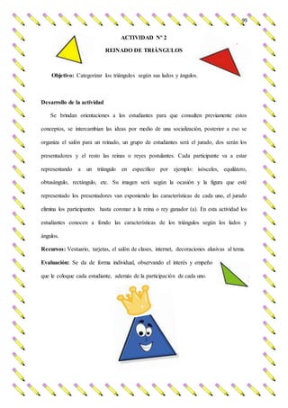 99
ACTIVIDAD Nº 2
REINADO DE TRIÁNGULOS
Objetivo: Categorizar los triángulos según sus lados y ángulos.
Desarrollo de la actividad
Se brindan orientaciones a los estudiantes para que consulten previamente estos
conceptos, se intercambian las ideas por medio de una socialización, posterior a eso se
organiza el salón para un reinado, un grupo de estudiantes será el jurado, dos serán los
presentadores y el resto las reinas o reyes postulantes. Cada participante va a estar
representando a un triángulo en específico por ejemplo: isósceles, equilátero,
obtusángulo, rectángulo, etc. Su imagen será según la ocasión y la figura que esté
representado los presentadores van exponiendo las características de cada uno, el jurado
elimina los participantes hasta coronar a la reina o rey ganador (a). En esta actividad los
estudiantes conocen a fondo las características de los triángulos según los lados y
ángulos.
Recursos: Vestuario, tarjetas, el salón de clases, internet, decoraciones alusivas al tema.
Evaluación: Se da de forma individual, observando el interés y empeño
que le coloque cada estudiante, además de la participación de cada uno.
 