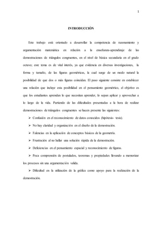 1
INTRODUCCIÓN
Este trabajo está orientado a desarrollar la competencia de razonamiento y
argumentación matemática en relación a la enseñanza-aprendizaje de las
demostraciones de triángulos congruentes, en el nivel de básica secundaria en el grado
octavo; este tema es de vital interés, ya que evidencia en diversas investigaciones, la
forma y tamaño, de las figuras geométricas, la cual surge de un modo natural la
posibilidad de que dos o más figuras coincidan. El paso siguiente consiste en establecer
una relación que incluye esta posibilidad en el pensamiento geométrico, el objetivo es
que los estudiantes aprendan lo que necesitan aprender, lo sepan aplicar y aprovechar a
lo largo de la vida. Partiendo de las dificultades presentadas a la hora de realizar
demostraciones de triángulos congruentes se hacen presente las siguientes:
 Confusión en el reconocimiento de datos conocidos (hipótesis- tesis).
 No hay claridad y organización en el diseño de la demostración.
 Falencias en la aplicación de conceptos básicos de la geometría.
 Frustración al no hallar una solución rápida de la demostración.
 Deficiencias en el pensamiento espacial y reconocimiento de figuras.
 Poca comprensión de postulados, teoremas y propiedades llevando a memorizar
los procesos sin una argumentación valida.
 Dificultad en la utilización de la gráfica como apoyo para la realización de la
demostración.
 